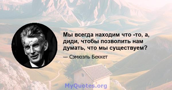 Мы всегда находим что -то, а, диди, чтобы позволить нам думать, что мы существуем?