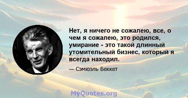 Нет, я ничего не сожалею, все, о чем я сожалею, это родился, умирание - это такой длинный утомительный бизнес, который я всегда находил.