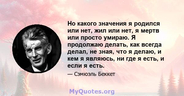 Но какого значения я родился или нет, жил или нет, я мертв или просто умираю. Я продолжаю делать, как всегда делал, не зная, что я делаю, и кем я являюсь, ни где я есть, и если я есть.