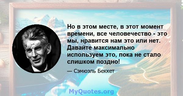 Но в этом месте, в этот момент времени, все человечество - это мы, нравится нам это или нет. Давайте максимально используем это, пока не стало слишком поздно!