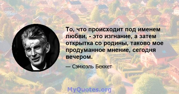 То, что происходит под именем любви, - это изгнание, а затем открытка со родины, таково мое продуманное мнение, сегодня вечером.