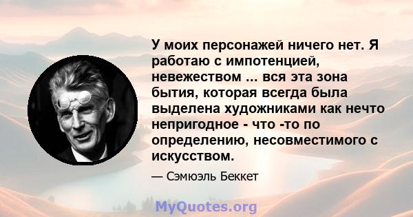 У моих персонажей ничего нет. Я работаю с импотенцией, невежеством ... вся эта зона бытия, которая всегда была выделена художниками как нечто непригодное - что -то по определению, несовместимого с искусством.