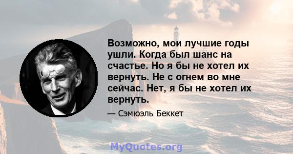 Возможно, мои лучшие годы ушли. Когда был шанс на счастье. Но я бы не хотел их вернуть. Не с огнем во мне сейчас. Нет, я бы не хотел их вернуть.