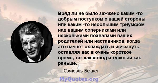 Вряд ли не было зажжено каким -то добрым поступком с вашей стороны или каким -то небольшим триумфом над вашим соперниками или несколькими похвалами ваших родителей или наставников, когда это начнет охлаждать и