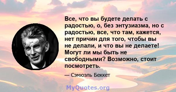 Все, что вы будете делать с радостью, о, без энтузиазма, но с радостью, все, что там, кажется, нет причин для того, чтобы вы не делали, и что вы не делаете! Могут ли мы быть не свободными? Возможно, стоит посмотреть.