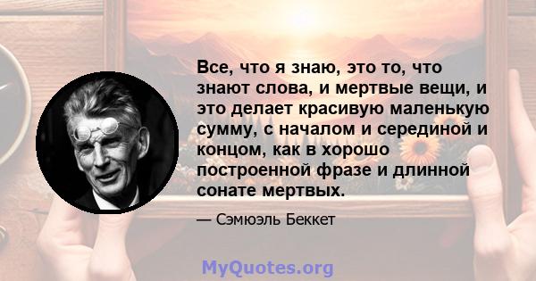 Все, что я знаю, это то, что знают слова, и мертвые вещи, и это делает красивую маленькую сумму, с началом и серединой и концом, как в хорошо построенной фразе и длинной сонате мертвых.