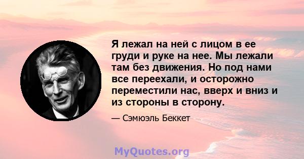 Я лежал на ней с лицом в ее груди и руке на нее. Мы лежали там без движения. Но под нами все переехали, и осторожно переместили нас, вверх и вниз и из стороны в сторону.