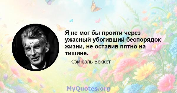 Я не мог бы пройти через ужасный убогивший беспорядок жизни, не оставив пятно на тишине.