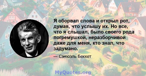 Я оборвал слова и открыл рот, думая, что услышу их. Но все, что я слышал, было своего рода погремушкой, неразборчивой даже для меня, кто знал, что задумано.