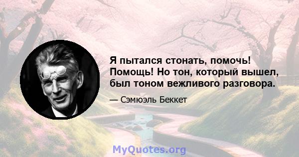 Я пытался стонать, помочь! Помощь! Но тон, который вышел, был тоном вежливого разговора.