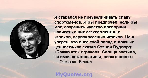 Я старался не преувеличивать славу спортсменов. Я бы предпочел, если бы мог, сохранить чувство пропорции, написать о них асекселлентных игроков, первоклассных игроков. Но я уверен, что внес свой вклад в ложные