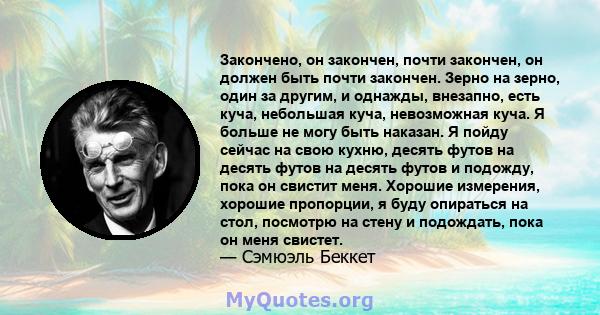 Закончено, он закончен, почти закончен, он должен быть почти закончен. Зерно на зерно, один за другим, и однажды, внезапно, есть куча, небольшая куча, невозможная куча. Я больше не могу быть наказан. Я пойду сейчас на