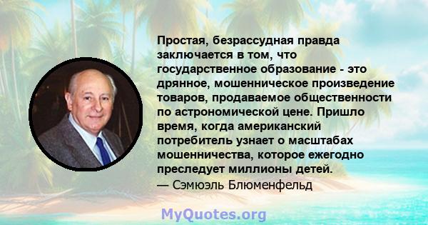 Простая, безрассудная правда заключается в том, что государственное образование - это дрянное, мошенническое произведение товаров, продаваемое общественности по астрономической цене. Пришло время, когда американский