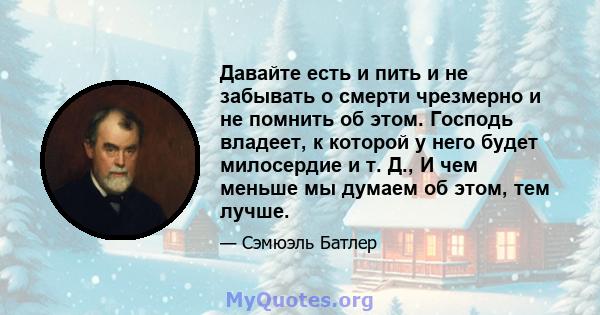 Давайте есть и пить и не забывать о смерти чрезмерно и не помнить об этом. Господь владеет, к которой у него будет милосердие и т. Д., И чем меньше мы думаем об этом, тем лучше.