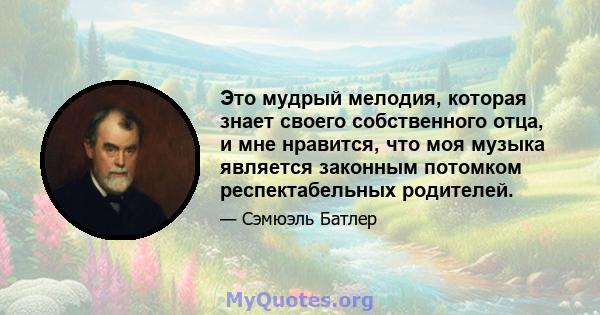 Это мудрый мелодия, которая знает своего собственного отца, и мне нравится, что моя музыка является законным потомком респектабельных родителей.