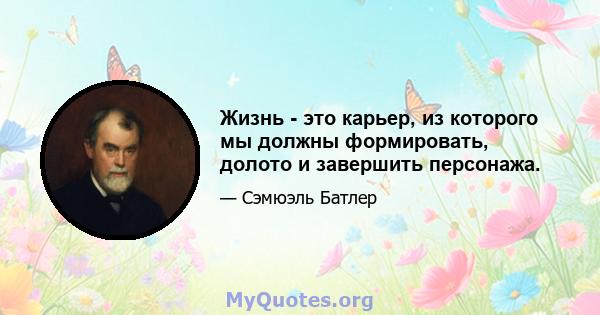 Жизнь - это карьер, из которого мы должны формировать, долото и завершить персонажа.