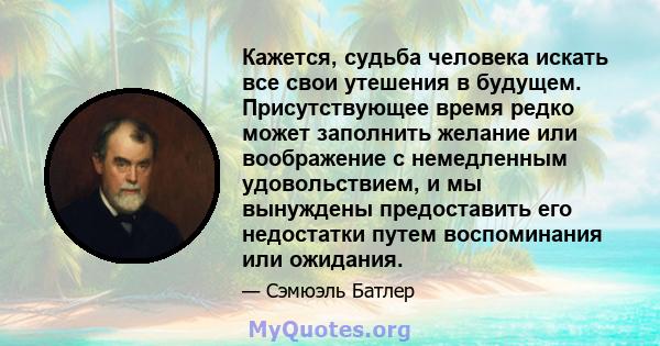 Кажется, судьба человека искать все свои утешения в будущем. Присутствующее время редко может заполнить желание или воображение с немедленным удовольствием, и мы вынуждены предоставить его недостатки путем воспоминания