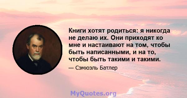 Книги хотят родиться: я никогда не делаю их. Они приходят ко мне и настаивают на том, чтобы быть написанными, и на то, чтобы быть такими и такими.