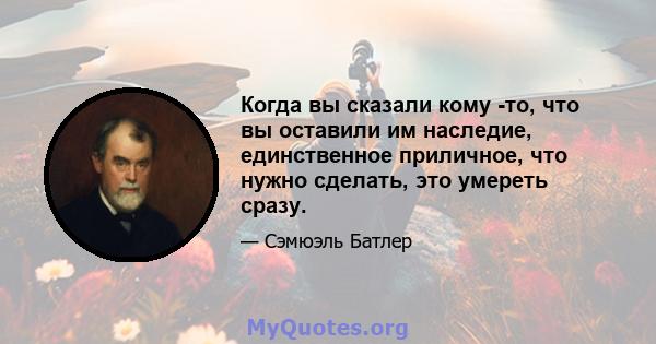 Когда вы сказали кому -то, что вы оставили им наследие, единственное приличное, что нужно сделать, это умереть сразу.