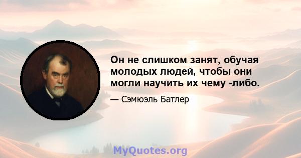 Он не слишком занят, обучая молодых людей, чтобы они могли научить их чему -либо.