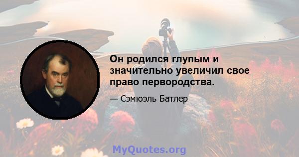 Он родился глупым и значительно увеличил свое право первородства.