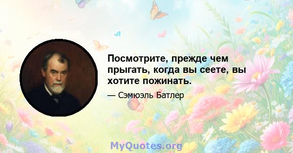 Посмотрите, прежде чем прыгать, когда вы сеете, вы хотите пожинать.