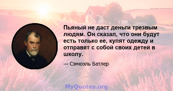 Пьяный не даст деньги трезвым людям. Он сказал, что они будут есть только ее, купят одежду и отправят с собой своих детей в школу.