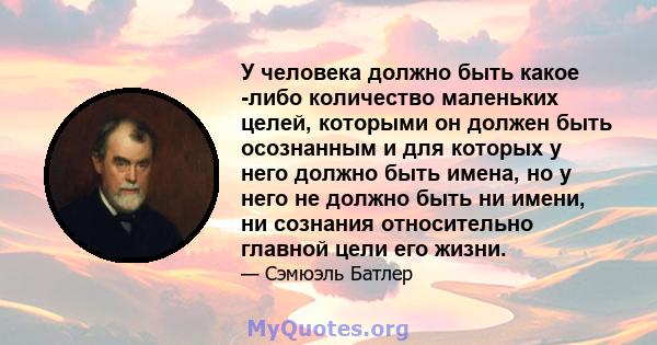 У человека должно быть какое -либо количество маленьких целей, которыми он должен быть осознанным и для которых у него должно быть имена, но у него не должно быть ни имени, ни сознания относительно главной цели его