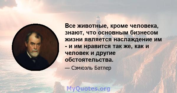 Все животные, кроме человека, знают, что основным бизнесом жизни является наслаждение им - и им нравится так же, как и человек и другие обстоятельства.