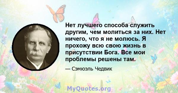 Нет лучшего способа служить другим, чем молиться за них. Нет ничего, что я не молюсь. Я прохожу всю свою жизнь в присутствии Бога. Все мои проблемы решены там.