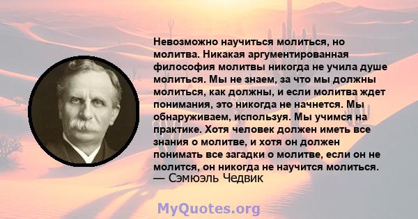 Невозможно научиться молиться, но молитва. Никакая аргументированная философия молитвы никогда не учила душе молиться. Мы не знаем, за что мы должны молиться, как должны, и если молитва ждет понимания, это никогда не