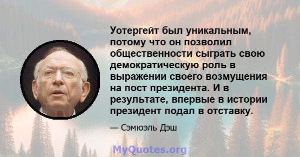 Уотергейт был уникальным, потому что он позволил общественности сыграть свою демократическую роль в выражении своего возмущения на пост президента. И в результате, впервые в истории президент подал в отставку.