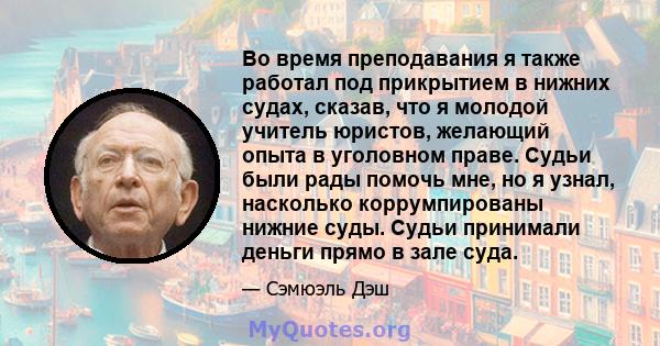 Во время преподавания я также работал под прикрытием в нижних судах, сказав, что я молодой учитель юристов, желающий опыта в уголовном праве. Судьи были рады помочь мне, но я узнал, насколько коррумпированы нижние суды. 