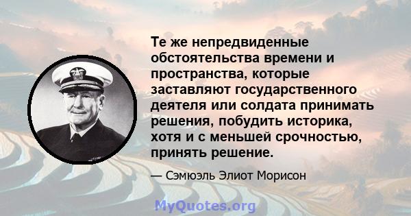 Те же непредвиденные обстоятельства времени и пространства, которые заставляют государственного деятеля или солдата принимать решения, побудить историка, хотя и с меньшей срочностью, принять решение.