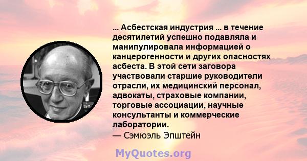 ... Асбестская индустрия ... в течение десятилетий успешно подавляла и манипулировала информацией о канцерогенности и других опасностях асбеста. В этой сети заговора участвовали старшие руководители отрасли, их