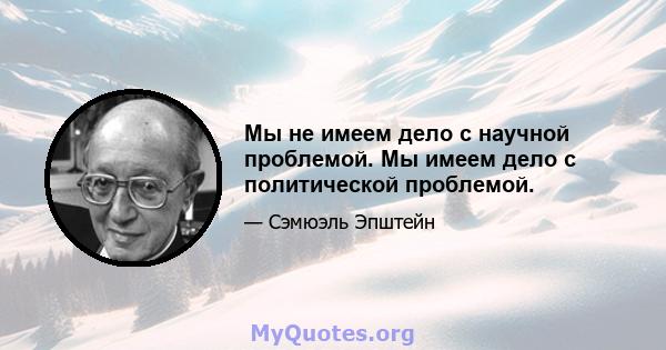 Мы не имеем дело с научной проблемой. Мы имеем дело с политической проблемой.