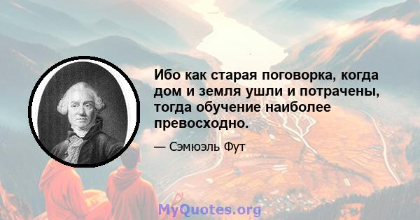 Ибо как старая поговорка, когда дом и земля ушли и потрачены, тогда обучение наиболее превосходно.