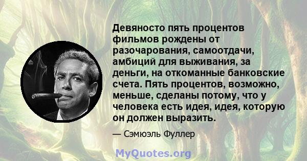 Девяносто пять процентов фильмов рождены от разочарования, самоотдачи, амбиций для выживания, за деньги, на откоманные банковские счета. Пять процентов, возможно, меньше, сделаны потому, что у человека есть идея, идея,