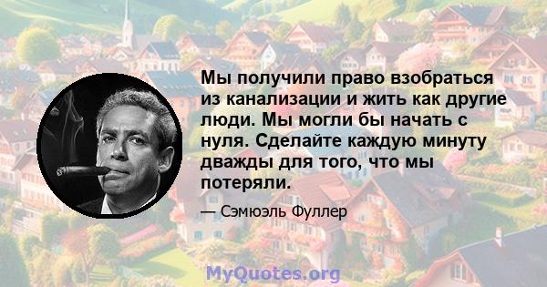 Мы получили право взобраться из канализации и жить как другие люди. Мы могли бы начать с нуля. Сделайте каждую минуту дважды для того, что мы потеряли.