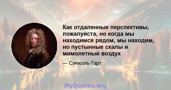 Как отдаленные перспективы, пожалуйста, но когда мы находимся рядом, мы находим, но пустынные скалы и мимолетный воздух