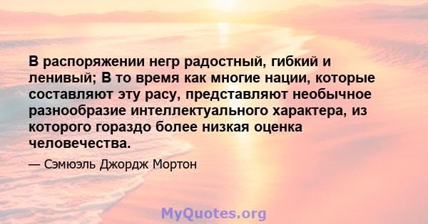 В распоряжении негр радостный, гибкий и ленивый; В то время как многие нации, которые составляют эту расу, представляют необычное разнообразие интеллектуального характера, из которого гораздо более низкая оценка