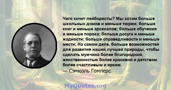 Чего хочет лейбористы? Мы хотим больше школьных домов и меньше тюрем; больше книг и меньше арсеналов; больше обучения и меньше порока; больше досуга и меньше жадности; больше справедливости и меньше мести; На самом