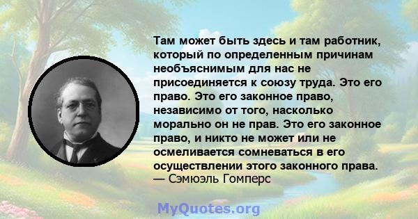 Там может быть здесь и там работник, который по определенным причинам необъяснимым для нас не присоединяется к союзу труда. Это его право. Это его законное право, независимо от того, насколько морально он не прав. Это