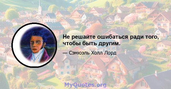 Не решайте ошибаться ради того, чтобы быть другим.