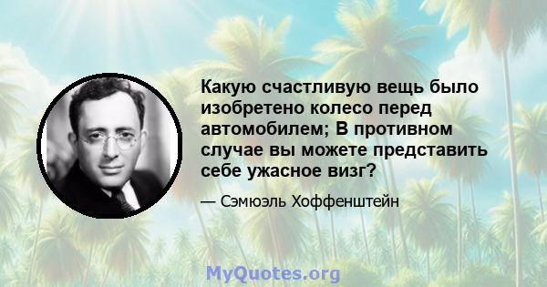 Какую счастливую вещь было изобретено колесо перед автомобилем; В противном случае вы можете представить себе ужасное визг?