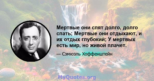 Мертвые они спят долго, долго спать; Мертвые они отдыхают, и их отдых глубокий; У мертвых есть мир, но живой плачет.