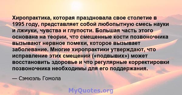 Хиропрактика, которая праздновала свое столетие в 1995 году, представляет собой любопытную смесь науки и лжиуки, чувства и глупости. Большая часть этого основана на теории, что смещенные кости позвоночника вызывают