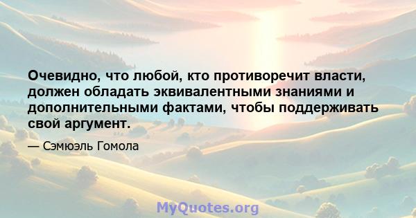 Очевидно, что любой, кто противоречит власти, должен обладать эквивалентными знаниями и дополнительными фактами, чтобы поддерживать свой аргумент.