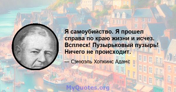 Я самоубийство. Я прошел справа по краю жизни и исчез. Всплеск! Пузырьковый пузырь! Ничего не происходит.