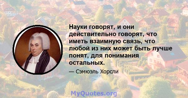 Науки говорят, и они действительно говорят, что иметь взаимную связь, что любой из них может быть лучше понят, для понимания остальных.